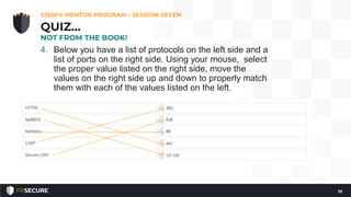 4. Below you have a list of protocols on the left side and a
list of ports on the right side. Using your mouse, select
the proper value listed on the right side, move the
values on the right side up and down to properly match
them with each of the values listed on the left.
CISSP® MENTOR PROGRAM – SESSION SEVEN
10
QUIZ…
NOT FROM THE BOOK!
 