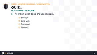 5. At which layer does IPSEC operate?
A. Session
B. Data Link
C. Transport
D. Network
CISSP® MENTOR PROGRAM – SESSION SEVEN
11
QUIZ…
NOT FROM THE BOOK!
 