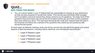 6. You, as a senior leader in your IT Department are responsible for training up your technicians
so they are best prepared to handle their duties. YOU are the lead technician AND manager
and if a problem cannot be solved they always come to you for guidance. You keep track of the
questions they technicians ask and at the end of each quarter you quiz them on the questions
they have asked you about. This technical mentoring has made your network team the best in
the business and below are a sample of the questions they asked you for assistance with
during the last quarter.
At which layer do Network interface cards and drivers convert bits into electrical signals and control
aspects of data transmission, including optical, electrical, and mechanical requirements?
A. Layer 6 Session Layer
B. Layer 2 Physical Layer
C. Layer 4 Network Layer
D. Layer 1 Physical Layer
CISSP® MENTOR PROGRAM – SESSION SEVEN
13
QUIZ…
NOT FROM THE BOOK!
 