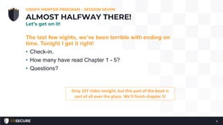 The last few nights, we’ve been terrible with ending on
time. Tonight I get it right!
• Check-in.
• How many have read Chapter 1 - 5?
• Questions?
CISSP® MENTOR PROGRAM – SESSION SEVEN
1
ALMOST HALFWAY THERE!
Let’s get on it!
Only 107 slides tonight, but this part of the book is
sort of all over the place. We’ll finish chapter 5!
 