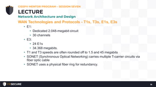 WAN Technologies and Protocols - T1s, T3s, E1s, E3s
• E1:
• Dedicated 2.048-megabit circuit
• 30 channels
• E3:
• 24 E1s
• 34.368 megabits.
• T1 and T3 speeds are often rounded off to 1.5 and 45 megabits
• SONET (Synchronous Optical Networking) carries multiple T-carrier circuits via
fiber optic cable
• SONET uses a physical fiber ring for redundancy.
CISSP® MENTOR PROGRAM – SESSION SEVEN
19
LECTURE
Network Architecture and Design
 