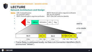 WAN Technologies and Protocols – Frame Relay
• Packet-switched Layer 2 WAN protocol
• Provides no error recovery
• Focuses on speed
• Higher layer protocols carried by Frame Relay, such as TCP/IP can be used to
provide reliability
• Multiplexes multiple logical connections over a single physical connection to create
Virtual Circuits
• PVC (Permanent Virtual Circuit) is always connected, analogous to a real
dedicated circuit like a T1.
• SVC (Switched Virtual Circuit) sets up each “call,” transfers data, and
terminates the connection after an idle timeout.
• Frame Relay is addressed locally via Data Link Connection Identifiers (DLCI,
pronounced “delsee”).
CISSP® MENTOR PROGRAM – SESSION SEVEN
21
LECTURE
Network Architecture and Design
 