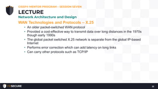 WAN Technologies and Protocols – X.25
• An older packet-switched WAN protocol
• Provided a cost-effective way to transmit data over long distances in the 1970s
though early 1990s
• The global packet switched X.25 network is separate from the global IP-based
Internet
• Performs error correction which can add latency on long links
• Can carry other protocols such as TCP/IP
CISSP® MENTOR PROGRAM – SESSION SEVEN
22
LECTURE
Network Architecture and Design
 