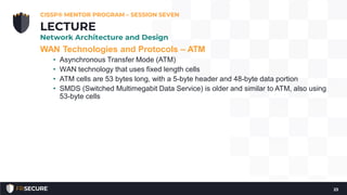 WAN Technologies and Protocols – ATM
• Asynchronous Transfer Mode (ATM)
• WAN technology that uses fixed length cells
• ATM cells are 53 bytes long, with a 5-byte header and 48-byte data portion
• SMDS (Switched Multimegabit Data Service) is older and similar to ATM, also using
53-byte cells
CISSP® MENTOR PROGRAM – SESSION SEVEN
23
LECTURE
Network Architecture and Design
 