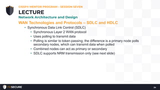 WAN Technologies and Protocols – SDLC and HDLC
• Synchronous Data Link Control (SDLC)
• Synchronous Layer 2 WAN protocol
• Uses polling to transmit data
• Polling is similar to token passing; the difference is a primary node polls
secondary nodes, which can transmit data when polled
• Combined nodes can act as primary or secondary
• SDLC supports NRM transmission only (see next slide)
CISSP® MENTOR PROGRAM – SESSION SEVEN
24
LECTURE
Network Architecture and Design
 