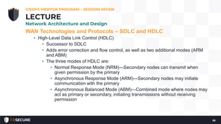 WAN Technologies and Protocols – SDLC and HDLC
• High-Level Data Link Control (HDLC)
• Successor to SDLC
• Adds error correction and flow control, as well as two additional modes (ARM
and ABM)
• The three modes of HDLC are:
• Normal Response Mode (NRM)—Secondary nodes can transmit when
given permission by the primary
• Asynchronous Response Mode (ARM)—Secondary nodes may initiate
communication with the primary
• Asynchronous Balanced Mode (ABM)—Combined mode where nodes may
act as primary or secondary, initiating transmissions without receiving
permission
CISSP® MENTOR PROGRAM – SESSION SEVEN
26
LECTURE
Network Architecture and Design
 
