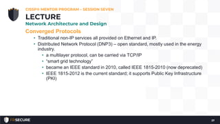 Converged Protocols
• Traditional non-IP services all provided on Ethernet and IP.
• Distributed Network Protocol (DNP3) – open standard, mostly used in the energy
industry.
• a multilayer protocol, can be carried via TCP/IP
• “smart grid technology”
• became an IEEE standard in 2010, called IEEE 1815-2010 (now deprecated)
• IEEE 1815-2012 is the current standard; it supports Public Key Infrastructure
(PKI)
CISSP® MENTOR PROGRAM – SESSION SEVEN
27
LECTURE
Network Architecture and Design
 