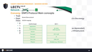 Converged Protocols
• Traditional non-IP services all provided on Ethernet and IP.
• Distributed Network Protocol (DNP3) – open standard, mostly used in the energy
industry.
• a multilayer protocol, can be carried via TCP/IP
• “smart grid technology”
• became an IEEE standard in 2010, called IEEE 1815-2010 (now deprecated)
• IEEE 1815-2012 is the current standard; it supports Public Key Infrastructure
(PKI)
CISSP® MENTOR PROGRAM – SESSION SEVEN
28
LECTURE
Network Architecture and Design
 