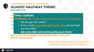 The last few nights, we’ve been terrible with ending on
time. Tonight I get it right!
• Check-in.
• How many have read Chapter 1 - 5?
• Questions?
We’ve had great weather the last few days, now rain.
Good time to study!
CISSP® MENTOR PROGRAM – SESSION SEVEN
2
ALMOST HALFWAY THERE!
Let’s get on it!
Only 107 slides tonight, but this part of the book is
sort of all over the place. We’ll finish chapter 5!
Other Updates:
REMINDER: We’ve got a Slack channel setup for all students.
• Did you get the invite?!
• If not, email cisspmentor@frsecure.com and we’ll get
you one ASAP.
• Get some Q&A and activity going up in there!
 