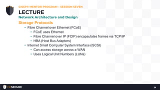 Storage Protocols
• Fibre Channel over Ethernet (FCoE)
• FCoE uses Ethernet
• Fibre Channel over IP (FCIP) encapsulates frames via TCP/IP
• HBA (Host Bus Adapters)
• Internet Small Computer System Interface (iSCSI)
• Can access storage across a WAN
• Uses Logical Unit Numbers (LUNs)
CISSP® MENTOR PROGRAM – SESSION SEVEN
29
LECTURE
Network Architecture and Design
 