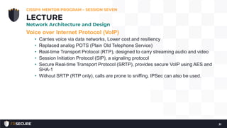 Voice over Internet Protocol (VoIP)
• Carries voice via data networks, Lower cost and resiliency
• Replaced analog POTS (Plain Old Telephone Service)
• Real-time Transport Protocol (RTP), designed to carry streaming audio and video
• Session Initiation Protocol (SIP), a signaling protocol
• Secure Real-time Transport Protocol (SRTP), provides secure VoIP using AES and
SHA-1
• Without SRTP (RTP only), calls are prone to sniffing. IPSec can also be used.
CISSP® MENTOR PROGRAM – SESSION SEVEN
31
LECTURE
Network Architecture and Design
 