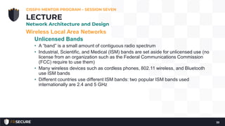 Wireless Local Area Networks
Unlicensed Bands
• A “band” is a small amount of contiguous radio spectrum
• Industrial, Scientific, and Medical (ISM) bands are set aside for unlicensed use (no
license from an organization such as the Federal Communications Commission
(FCC) require to use them)
• Many wireless devices such as cordless phones, 802.11 wireless, and Bluetooth
use ISM bands
• Different countries use different ISM bands: two popular ISM bands used
internationally are 2.4 and 5 GHz
CISSP® MENTOR PROGRAM – SESSION SEVEN
33
LECTURE
Network Architecture and Design
 