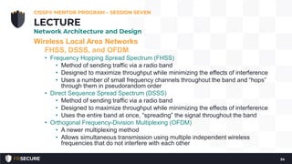 Wireless Local Area Networks
FHSS, DSSS, and OFDM
• Frequency Hopping Spread Spectrum (FHSS)
• Method of sending traffic via a radio band
• Designed to maximize throughput while minimizing the effects of interference
• Uses a number of small frequency channels throughout the band and “hops”
through them in pseudorandom order
• Direct Sequence Spread Spectrum (DSSS)
• Method of sending traffic via a radio band
• Designed to maximize throughput while minimizing the effects of interference
• Uses the entire band at once, “spreading” the signal throughout the band
• Orthogonal Frequency-Division Multiplexing (OFDM)
• A newer multiplexing method
• Allows simultaneous transmission using multiple independent wireless
frequencies that do not interfere with each other
CISSP® MENTOR PROGRAM – SESSION SEVEN
34
LECTURE
Network Architecture and Design
 