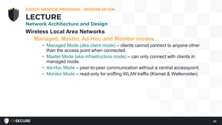 Wireless Local Area Networks
Managed, Master, Ad-Hoc and Monitor modes
• Managed Mode (aka client mode) – clients cannot connect to anyone other
than the access point when connected.
• Master Mode (aka infrastructure mode) – can only connect with clients in
managed mode.
• Ad-Hoc Mode – peer-to-peer communication without a central accesspoint.
• Monitor Mode – read-only for sniffing WLAN traffic (Kismet & Wellenreiter)
CISSP® MENTOR PROGRAM – SESSION SEVEN
37
LECTURE
Network Architecture and Design
 