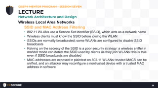Wireless Local Area Networks
SSID and MAC Address Filtering
• 802.11 WLANs use a Service Set Identifier (SSID), which acts as a network name
• Wireless clients must know the SSID before joining the WLAN
• SSIDs are normally broadcasted; some WLANs are configured to disable SSID
broadcasts
• Relying on the secrecy of the SSID is a poor security strategy: a wireless sniffer in
monitor mode can detect the SSID used by clients as they join WLANs: this is true
even if SSID broadcasts are disabled
• MAC addresses are exposed in plaintext on 802.11 WLANs: trusted MACS can be
sniffed, and an attacker may reconfigure a nontrusted device with a trusted MAC
address in software
CISSP® MENTOR PROGRAM – SESSION SEVEN
38
LECTURE
Network Architecture and Design
 