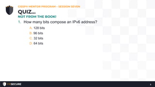 1. How many bits compose an IPv6 address?
A. 128 bits
B. 96 bits
C. 32 bits
D. 64 bits
CISSP® MENTOR PROGRAM – SESSION SEVEN
3
QUIZ…
NOT FROM THE BOOK!
 