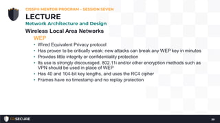 Wireless Local Area Networks
WEP
• Wired Equivalent Privacy protocol
• Has proven to be critically weak: new attacks can break any WEP key in minutes
• Provides little integrity or confidentiality protection
• Its use is strongly discouraged. 802.11i and/or other encryption methods such as
VPN should be used in place of WEP
• Has 40 and 104-bit key lengths, and uses the RC4 cipher
• Frames have no timestamp and no replay protection
CISSP® MENTOR PROGRAM – SESSION SEVEN
39
LECTURE
Network Architecture and Design
 