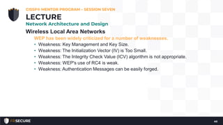Wireless Local Area Networks
WEP has been widely criticized for a number of weaknesses.
• Weakness: Key Management and Key Size.
• Weakness: The Initialization Vector (IV) is Too Small.
• Weakness: The Integrity Check Value (ICV) algorithm is not appropriate.
• Weakness: WEP's use of RC4 is weak.
• Weakness: Authentication Messages can be easily forged.
CISSP® MENTOR PROGRAM – SESSION SEVEN
40
LECTURE
Network Architecture and Design
 