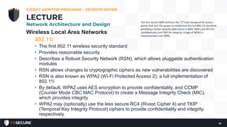 Wireless Local Area Networks
802.11i
• The first 802.11 wireless security standard
• Provides reasonable security
• Describes a Robust Security Network (RSN), which allows pluggable authentication
modules
• RSN allows changes to cryptographic ciphers as new vulnerabilities are discovered
• RSN is also known as WPA2 (Wi-Fi Protected Access 2), a full implementation of
802.11i
• By default, WPA2 uses AES encryption to provide confidentiality, and CCMP
(Counter Mode CBC MAC Protocol) to create a Message Integrity Check (MIC),
which provides integrity
• WPA2 may (optionally) use the less secure RC4 (Rivest Cipher 4) and TKIP
(Temporal Key Integrity Protocol) ciphers to provide confidentiality and integrity,
respectively.
CISSP® MENTOR PROGRAM – SESSION SEVEN
41
LECTURE
Network Architecture and Design
The less secure WPA (without the “2”) was designed for access
points that lack the power to implement the full 802.11i standard,
providing a better security alternative to WEP. WPA uses RC4 for
confidentiality and TKIP for integrity. Usage of WPA2 is
recommended over WPA.
 
