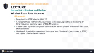 Wireless Local Area Networks
Bluetooth
• Described by IEEE standard 802.15
• A Personal Area Network (PAN) wireless technology, operating in the same 2.4
GHz frequency as many types of 802.11 wireless
• Can be used by small low-power devices such as cell phones to transmit data over
short distances
• Versions 2.1 and older operate at 3 mbps or less; Versions 3 (announced in 2009)
and higher offer far faster speeds
CISSP® MENTOR PROGRAM – SESSION SEVEN
42
LECTURE
Network Architecture and Design
 
