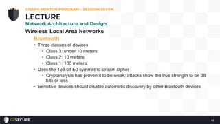 Wireless Local Area Networks
Bluetooth
• Three classes of devices
• Class 3: under 10 meters
• Class 2: 10 meters
• Class 1: 100 meters
• Uses the 128-bit E0 symmetric stream cipher
• Cryptanalysis has proven it to be weak; attacks show the true strength to be 38
bits or less
• Sensitive devices should disable automatic discovery by other Bluetooth devices
CISSP® MENTOR PROGRAM – SESSION SEVEN
43
LECTURE
Network Architecture and Design
 