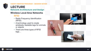 Wireless Local Area Networks
RFID
• Radio Frequency Identification
(RFID)
• A technology used to create
wirelessly readable tags for animals
or objects
• There are three types of RFID
tags…
CISSP® MENTOR PROGRAM – SESSION SEVEN
44
LECTURE
Network Architecture and Design
 
