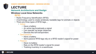 Wireless Local Area Networks
RFID
• Radio Frequency Identification (RFID)
• A technology used to create wirelessly readable tags for animals or objects
• There are three types of RFID tags…
• Active
• Have a battery
• An active tag broadcasts a signal
• Can operate via larger distances
• Devices like toll transponders
• Semi-passive
• Have a battery
• Semi-passive RFID tags rely on a RFID reader’s signal for power
• Passive
• Have no battery
• Rely on the RFID reader’s signal for power
• Tracking inventory in a warehouse
CISSP® MENTOR PROGRAM – SESSION SEVEN
45
LECTURE
Network Architecture and Design
 