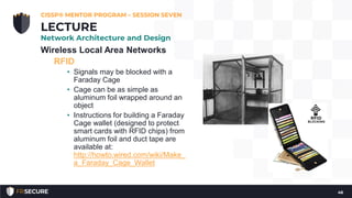 Wireless Local Area Networks
RFID
• Signals may be blocked with a
Faraday Cage
• Cage can be as simple as
aluminum foil wrapped around an
object
• Instructions for building a Faraday
Cage wallet (designed to protect
smart cards with RFID chips) from
aluminum foil and duct tape are
available at:
http://howto.wired.com/wiki/Make_
a_Faraday_Cage_Wallet
CISSP® MENTOR PROGRAM – SESSION SEVEN
46
LECTURE
Network Architecture and Design
 