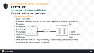 Network devices and protocols
Repeaters and Hubs
• Layer 1 devices
• Repeater receives bits on one port, and “repeats” them out the other port
• Repeater has no understanding of protocols; it only repeats bits
• Repeaters are often used to extend the length of a network
• A hub is a repeater with more than two ports
• Hubs receive bits on one port and repeat them across all other ports
• No traffic isolation and no security: all nodes see all traffic sent by the hub
• Half-duplex devices: they cannot send and receive simultaneously
• One “collision domain”: any node may send colliding traffic with another
• Unsuitable for most modern purposes
CISSP® MENTOR PROGRAM – SESSION SEVEN
48
LECTURE
Network Architecture and Design
 