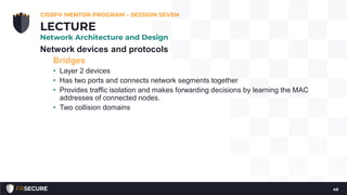 Network devices and protocols
Bridges
• Layer 2 devices
• Has two ports and connects network segments together
• Provides traffic isolation and makes forwarding decisions by learning the MAC
addresses of connected nodes.
• Two collision domains
CISSP® MENTOR PROGRAM – SESSION SEVEN
49
LECTURE
Network Architecture and Design
 