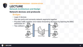 Network devices and protocols
Bridges
• Layer 2 devices
• Has two ports and connects network segments together
• Provides traffic isolation and makes forwarding decisions by learning the MAC
addresses of connected nodes.
• Two collision domains
CISSP® MENTOR PROGRAM – SESSION SEVEN
50
LECTURE
Network Architecture and Design
 