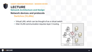 Network devices and protocols
Switches (VLANs)
• Virtual LAN, which can be thought of as a virtual switch
• Inter-VLAN communication requires layer 3 routing.
CISSP® MENTOR PROGRAM – SESSION SEVEN
52
LECTURE
Network Architecture and Design
 