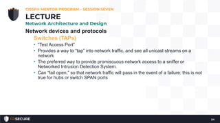 Network devices and protocols
Switches (TAPs)
• “Test Access Port”
• Provides a way to “tap” into network traffic, and see all unicast streams on a
network
• The preferred way to provide promiscuous network access to a sniffer or
Networked Intrusion Detection System.
• Can “fail open,” so that network traffic will pass in the event of a failure: this is not
true for hubs or switch SPAN ports
CISSP® MENTOR PROGRAM – SESSION SEVEN
54
LECTURE
Network Architecture and Design
 