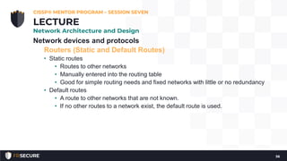 Network devices and protocols
Routers (Static and Default Routes)
• Static routes
• Routes to other networks
• Manually entered into the routing table
• Good for simple routing needs and fixed networks with little or no redundancy
• Default routes
• A route to other networks that are not known.
• If no other routes to a network exist, the default route is used.
CISSP® MENTOR PROGRAM – SESSION SEVEN
56
LECTURE
Network Architecture and Design
 
