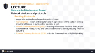 Network devices and protocols
Routing Protocols
• Automatic routing based upon the protocol used.
• Convergence – when all the routers are in agreement on the state of routing
(routing tables are in sync and/or topology is set).
• Interior Gateway Protocols (IGP) – Routing Information Protocol (RIP), Open
Shortest Path First (OSPF), and Enhanced Interior Gateway Routing Protocol
(EIGRP)
• Exterior Gateway Protocols (EGP) – Border Gateway Protocol (BGP) is king.
CISSP® MENTOR PROGRAM – SESSION SEVEN
57
LECTURE
Network Architecture and Design
 