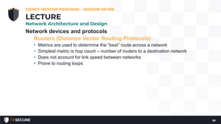 Network devices and protocols
Routers (Distance Vector Routing Protocols)
• Metrics are used to determine the “best” route across a network
• Simplest metric is hop count – number of routers to a destination network
• Does not account for link speed between networks
• Prone to routing loops
CISSP® MENTOR PROGRAM – SESSION SEVEN
58
LECTURE
Network Architecture and Design
 