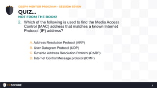 2. Which of the following is used to find the Media Access
Control (MAC) address that matches a known Internet
Protocol (IP) address?
A. Address Resolution Protocol (ARP)
B. User Datagram Protocol (UDP)
C. Reverse Address Resolution Protocol (RARP)
D. Internet Control Message protocol (ICMP)
CISSP® MENTOR PROGRAM – SESSION SEVEN
5
QUIZ…
NOT FROM THE BOOK!
 
