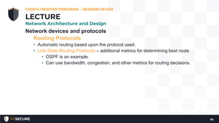 Network devices and protocols
Routing Protocols
• Automatic routing based upon the protocol used.
• Link State Routing Protocols – additional metrics for determining best route.
• OSPF is an example.
• Can use bandwidth, congestion, and other metrics for routing decisions.
CISSP® MENTOR PROGRAM – SESSION SEVEN
60
LECTURE
Network Architecture and Design
 