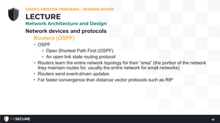 Network devices and protocols
Routers (OSPF)
• OSPF
• Open Shortest Path First (OSPF)
• An open link state routing protocol
• Routers learn the entire network topology for their “area” (the portion of the network
they maintain routes for, usually the entire network for small networks)
• Routers send event-driven updates
• Far faster convergence than distance vector protocols such as RIP
CISSP® MENTOR PROGRAM – SESSION SEVEN
61
LECTURE
Network Architecture and Design
 
