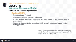 Network devices and protocols
Routers (BGP)
• Border Gateway Protocol
• The routing protocol used on the Internet
• Routes between autonomous systems, which are networks with multiple Internet
connections
• Has some distance vector properties, but is formally considered a path vector
routing protocol
CISSP® MENTOR PROGRAM – SESSION SEVEN
63
LECTURE
Network Architecture and Design
Note - The exam strongly prefers open over proprietary
standards, which is why proprietary routing protocols like
Cisco’s EIGRP are not covered.
 