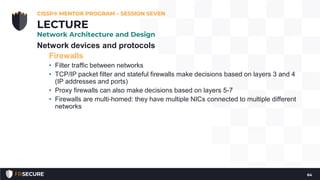 Network devices and protocols
Firewalls
• Filter traffic between networks
• TCP/IP packet filter and stateful firewalls make decisions based on layers 3 and 4
(IP addresses and ports)
• Proxy firewalls can also make decisions based on layers 5-7
• Firewalls are multi-homed: they have multiple NICs connected to multiple different
networks
CISSP® MENTOR PROGRAM – SESSION SEVEN
64
LECTURE
Network Architecture and Design
 