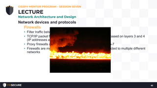 Network devices and protocols
Firewalls
• Filter traffic between networks
• TCP/IP packet filter and stateful firewalls make decisions based on layers 3 and 4
(IP addresses and ports)
• Proxy firewalls can also make decisions based on layers 5-7
• Firewalls are multi-homed: they have multiple NICs connected to multiple different
networks
CISSP® MENTOR PROGRAM – SESSION SEVEN
65
LECTURE
Network Architecture and Design
 