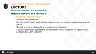 Network devices and protocols
Firewalls (Packet Filter)
• A simple and fast firewall
• No concept of “state”: each filtering decision must be made on the basis of a single
packet
• No way to refer to past packets to make current decisions
• Lack of state makes packet filter firewalls less secure, especially for session less
protocols like UDP and ICMP
CISSP® MENTOR PROGRAM – SESSION SEVEN
66
LECTURE
Network Architecture and Design
 