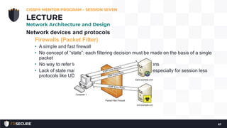 Network devices and protocols
Firewalls (Packet Filter)
• A simple and fast firewall
• No concept of “state”: each filtering decision must be made on the basis of a single
packet
• No way to refer to past packets to make current decisions
• Lack of state makes packet filter firewalls less secure, especially for session less
protocols like UDP and ICMP
CISSP® MENTOR PROGRAM – SESSION SEVEN
67
LECTURE
Network Architecture and Design
 