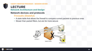 Network devices and protocols
Firewalls (Stateful)
• A state table that allows the firewall to compare current packets to previous ones
• Slower than packet filters, but are far more secure
CISSP® MENTOR PROGRAM – SESSION SEVEN
68
LECTURE
Network Architecture and Design
 