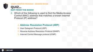 2. Which of the following is used to find the Media Access
Control (MAC) address that matches a known Internet
Protocol (IP) address?
A. Address Resolution Protocol (ARP)
B. User Datagram Protocol (UDP)
C. Reverse Address Resolution Protocol (RARP)
D. Internet Control Message protocol (ICMP)
CISSP® MENTOR PROGRAM – SESSION SEVEN
6
QUIZ…
NOT FROM THE BOOK!
 
