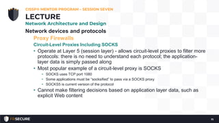 Network devices and protocols
Proxy Firewalls
Circuit-Level Proxies Including SOCKS
• Operate at Layer 5 (session layer) - allows circuit-level proxies to filter more
protocols: there is no need to understand each protocol; the application-
layer data is simply passed along
• Most popular example of a circuit-level proxy is SOCKS
• SOCKS uses TCP port 1080
• Some applications must be “socksified” to pass via a SOCKS proxy
• SOCKS5 is current version of the protocol
• Cannot make filtering decisions based on application layer data, such as
explicit Web content
CISSP® MENTOR PROGRAM – SESSION SEVEN
71
LECTURE
Network Architecture and Design
 