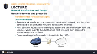 Network devices and protocols
Fundamental Firewall Designs –
Dual-Homed Host
• Two network interfaces: one connected to a trusted network, and the other
connected to an untrusted network, such as the Internet
• Host does not route: a user wishing to access the trusted network from the
Internet, would log into the dual-homed host first, and then access the
trusted network from there
• Common design before modern firewalls in the 1990s
CISSP® MENTOR PROGRAM – SESSION SEVEN
72
LECTURE
Network Architecture and Design
 