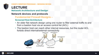 Network devices and protocols
Fundamental Firewall Designs –
Screened Host Architecture
• An older flat network design using one router to filter external traffic to and
from a bastion host via an access control list (ACL)
• The bastion host can reach other internal resources, but the router ACL
forbids direct internal/external connectivity
CISSP® MENTOR PROGRAM – SESSION SEVEN
73
LECTURE
Network Architecture and Design
 