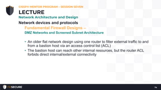 Network devices and protocols
Fundamental Firewall Designs –
DMZ Networks and Screened Subnet Architecture
• An older flat network design using one router to filter external traffic to and
from a bastion host via an access control list (ACL)
• The bastion host can reach other internal resources, but the router ACL
forbids direct internal/external connectivity
CISSP® MENTOR PROGRAM – SESSION SEVEN
74
LECTURE
Network Architecture and Design
 